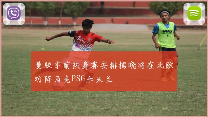 曼联季前热身赛安排揭晓将在北欧对阵马竞PSG和米兰