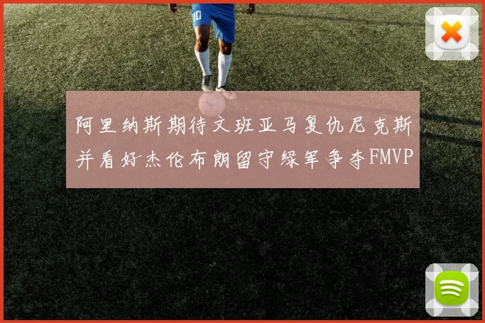 阿里纳斯期待文班亚马复仇尼克斯并看好杰伦布朗留守绿军争夺FMVP