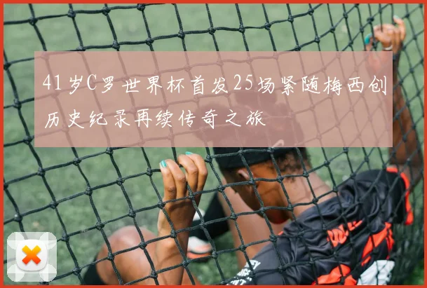 41岁C罗世界杯首发25场紧随梅西创历史纪录再续传奇之旅