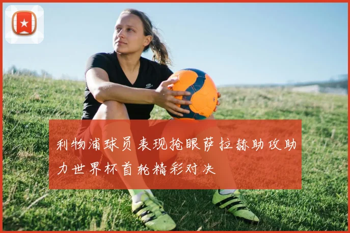 利物浦球员表现抢眼萨拉赫助攻助力世界杯首轮精彩对决