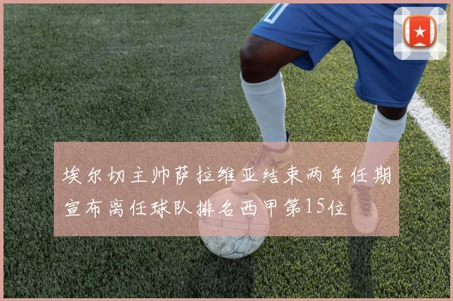 埃尔切主帅萨拉维亚结束两年任期宣布离任球队排名西甲第15位