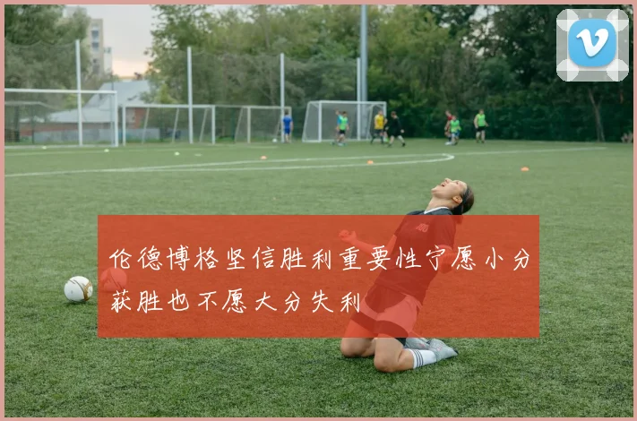 伦德博格坚信胜利重要性宁愿小分获胜也不愿大分失利