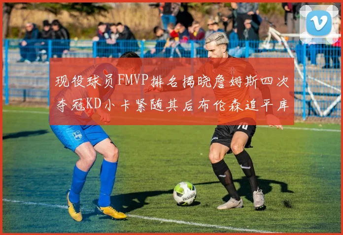 现役球员FMVP排名揭晓詹姆斯四次夺冠KD小卡紧随其后布伦森追平库里约基奇等