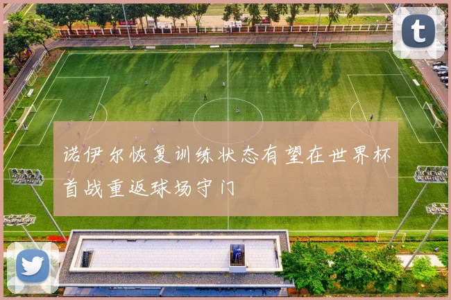 诺伊尔恢复训练状态有望在世界杯首战重返球场守门